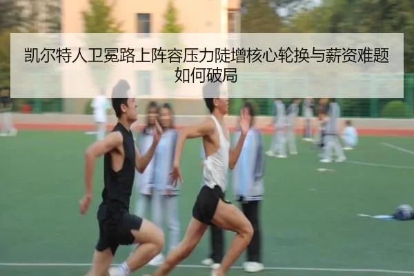 凯尔特人卫冕路上阵容压力陡增核心轮换与薪资难题如何破局